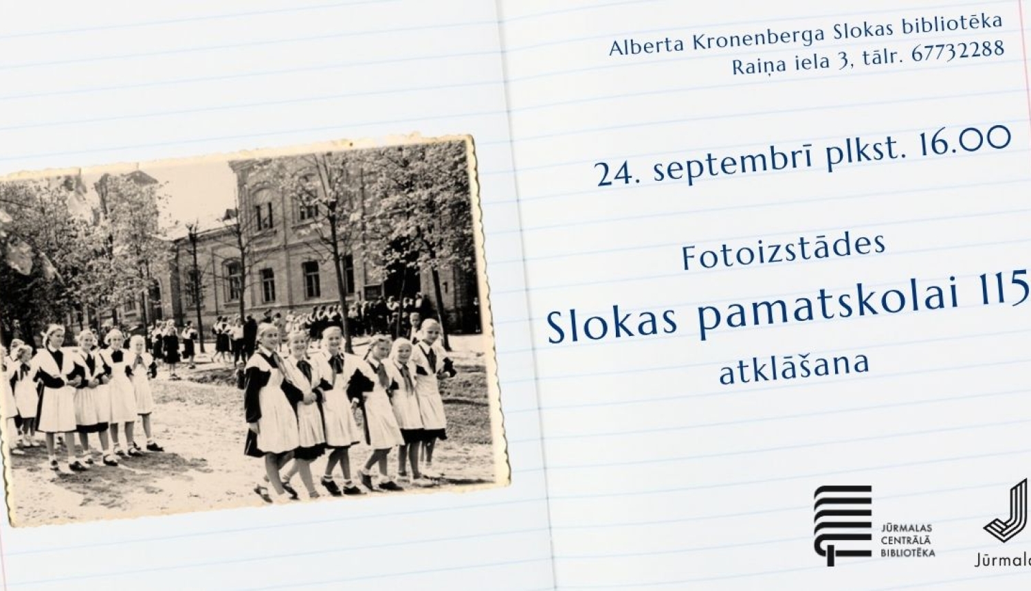 Pasākuma afiša fotoizstādes "Slokas pamatskolai 115" atklāšanai uz rūtiņu burtnīcas lapas fona.  Kreisajā pusē redzama vēsturiska melnbalta fotogrāfija ar skolas ēku un meitenēm skolas formās. Labajā pusē izvietota informācija: pasākums notiks 24. septembrī plkst. 16.00 Alberta Kronenberga Slokas bibliotēkā (Raiņa ielā 3, tālr. 67732288). Apakšējā stūrī iekļauti Jūrmalas Centrālās bibliotēkas un Jūrmalas pilsētas logotipi.