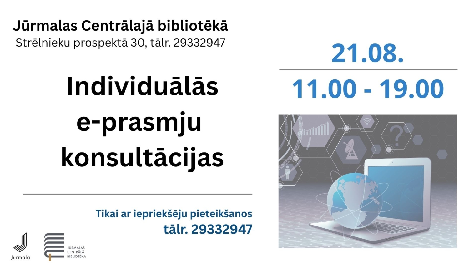 Pasākuma afiša: Individuālās e-prasmju konsultācijas Jūrmalas Centrālajā bibliotēkā (Strēlnieku prospektā 30) 21. augustā no plkst. 11.00 līdz 19.00. Tikai ar iepriekšēju pieteikšanos pa tālr. 29332947.