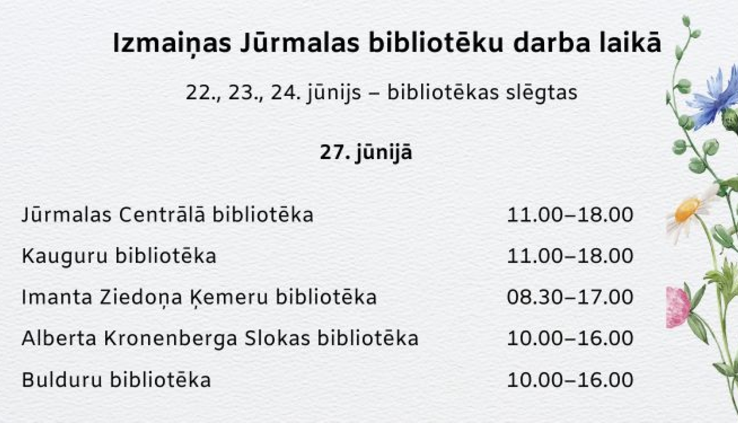 zmaiņas Jūrmalas bibliotēku darba laikā: 22., 23. un 24. jūnijā bibliotēkas slēgtas. 27. jūnijā: Jūrmalas Centrālā bibliotēka un Kauguru bibliotēka strādā 11.00–18.00, Imanta Ziedoņa Ķemeru bibliotēka 08.30–17.00, Alberta Kronenberga Slokas bibliotēka un Bulduru bibliotēka 10.00–16.00